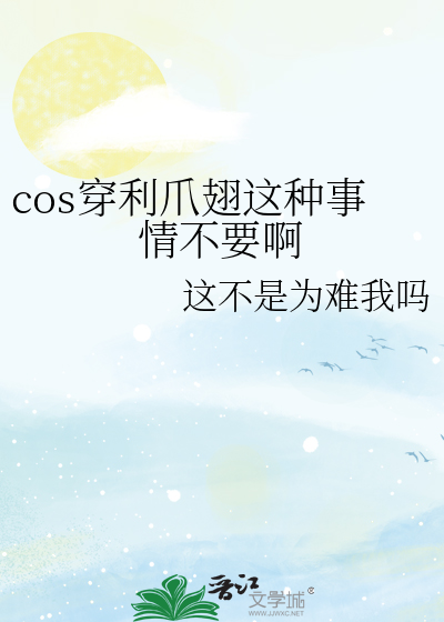 cos穿利爪翅这种事情不要啊》这不是为难我吗_晋江文学城_【衍生小说|纯 