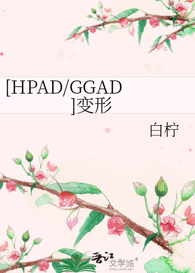 HPAD/GGAD]变形》白柠_晋江文学城_【衍生小说|纯爱小说】