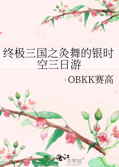 终极三国之灸舞的银时空三日游》OBKK赛高_晋江文学城_【衍生小说|纯爱 